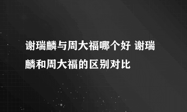 谢瑞麟与周大福哪个好 谢瑞麟和周大福的区别对比