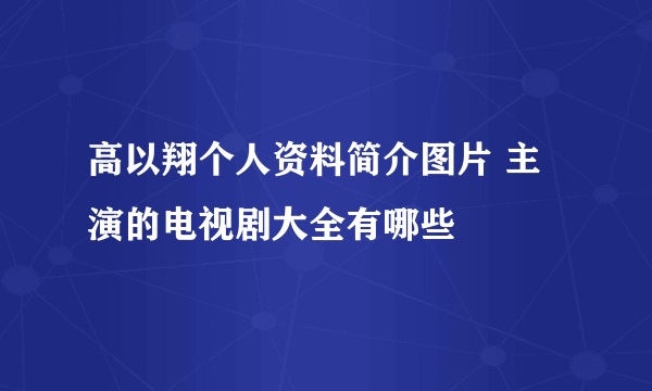 高以翔个人资料简介图片 主演的电视剧大全有哪些