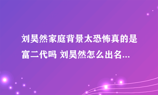 刘昊然家庭背景太恐怖真的是富二代吗 刘昊然怎么出名的怎么火的