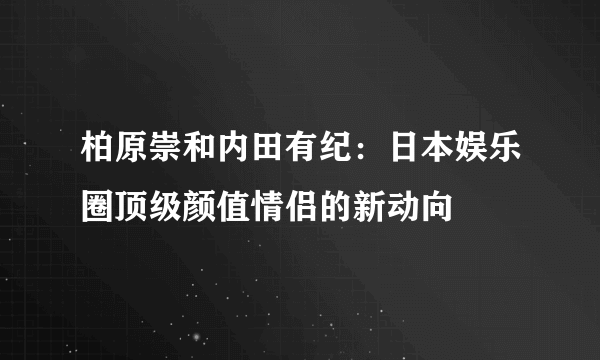 柏原崇和内田有纪：日本娱乐圈顶级颜值情侣的新动向​