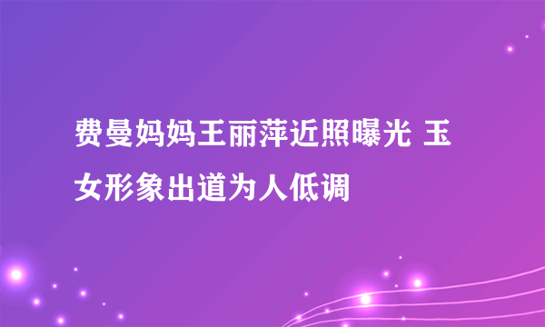 费曼妈妈王丽萍近照曝光 玉女形象出道为人低调