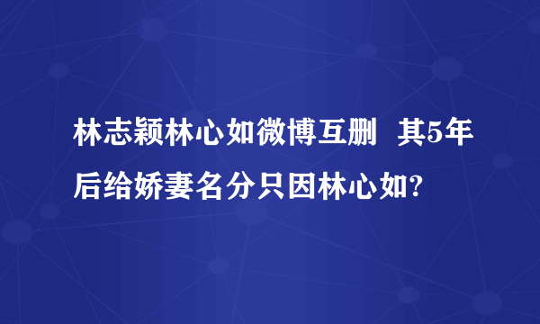 林志颖林心如微博互删  其5年后给娇妻名分只因林心如?