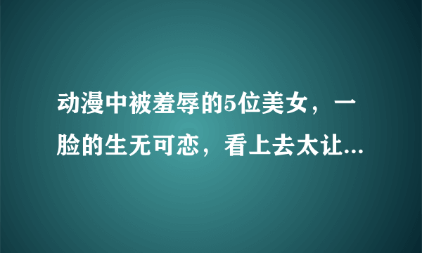 动漫中被羞辱的5位美女，一脸的生无可恋，看上去太让人心疼了！