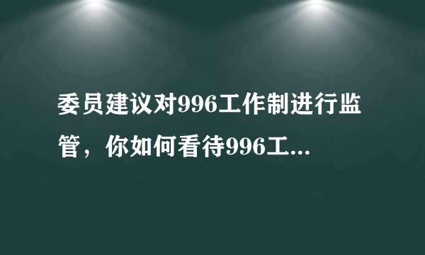 委员建议对996工作制进行监管，你如何看待996工作制度？