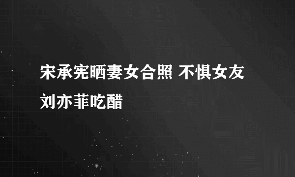 宋承宪晒妻女合照 不惧女友刘亦菲吃醋