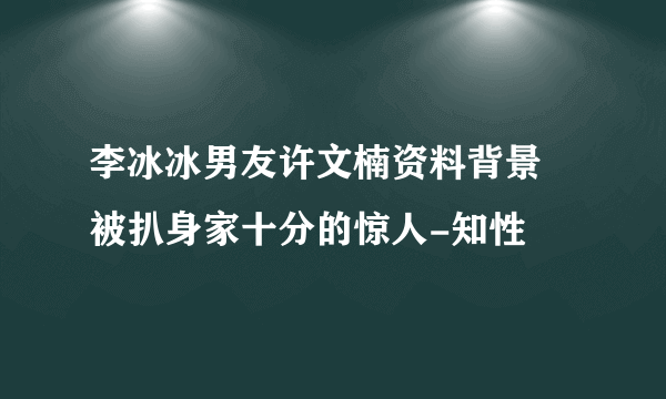 李冰冰男友许文楠资料背景 被扒身家十分的惊人-知性