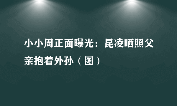 小小周正面曝光：昆凌晒照父亲抱着外孙（图）