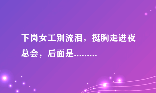 下岗女工别流泪，挺胸走进夜总会，后面是.......啥，哪位兄弟把后面给说一下，后面貌似还有不少，江湖救急