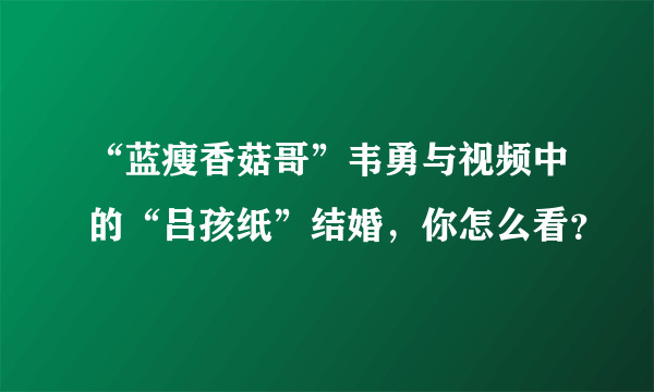 “蓝瘦香菇哥”韦勇与视频中的“吕孩纸”结婚，你怎么看？