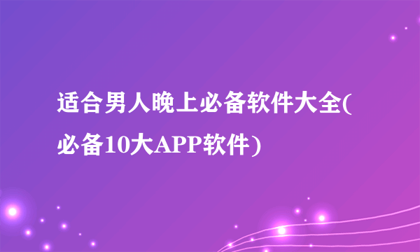 适合男人晚上必备软件大全(必备10大APP软件)