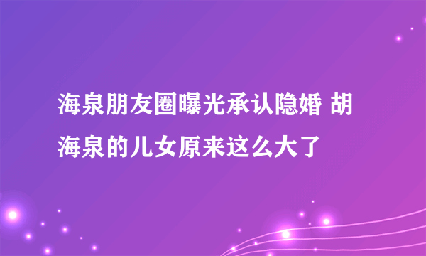 海泉朋友圈曝光承认隐婚 胡海泉的儿女原来这么大了