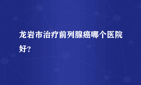 龙岩市治疗前列腺癌哪个医院好？