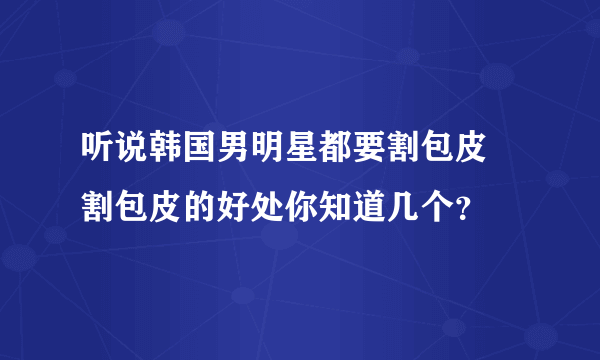 听说韩国男明星都要割包皮  割包皮的好处你知道几个？