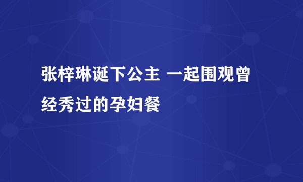 张梓琳诞下公主 一起围观曾经秀过的孕妇餐