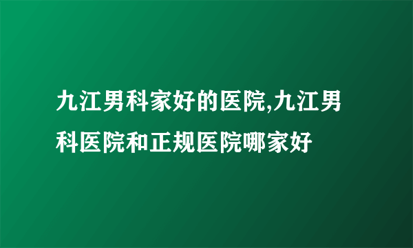 九江男科家好的医院,九江男科医院和正规医院哪家好