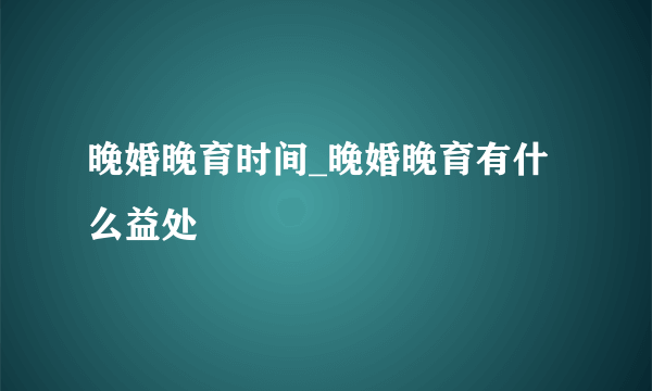 晚婚晚育时间_晚婚晚育有什么益处