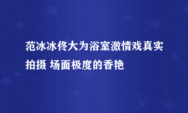 范冰冰佟大为浴室激情戏真实拍摄 场面极度的香艳