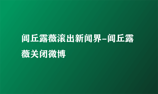 闾丘露薇滚出新闻界-闾丘露薇关闭微博