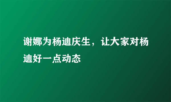 谢娜为杨迪庆生，让大家对杨迪好一点动态