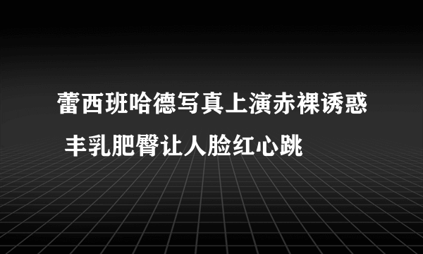 蕾西班哈德写真上演赤裸诱惑 丰乳肥臀让人脸红心跳