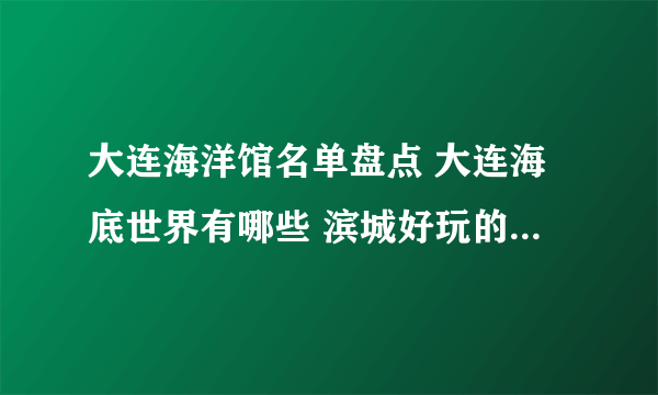 大连海洋馆名单盘点 大连海底世界有哪些 滨城好玩的海洋世界推荐