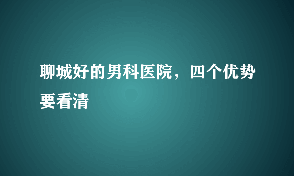 聊城好的男科医院，四个优势要看清