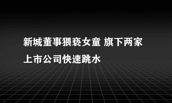 新城董事猥亵女童 旗下两家上市公司快速跳水