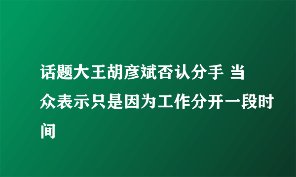 话题大王胡彦斌否认分手 当众表示只是因为工作分开一段时间