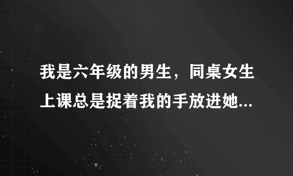 我是六年级的男生，同桌女生上课总是捉着我的手放进她的 ... 