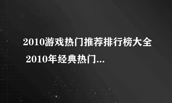 2010游戏热门推荐排行榜大全 2010年经典热门的游戏盘点