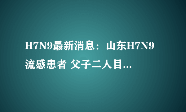 H7N9最新消息：山东H7N9流感患者 父子二人目前病情已稳定