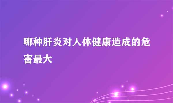 哪种肝炎对人体健康造成的危害最大