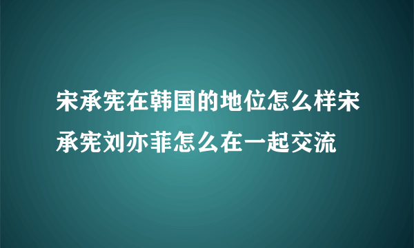 宋承宪在韩国的地位怎么样宋承宪刘亦菲怎么在一起交流