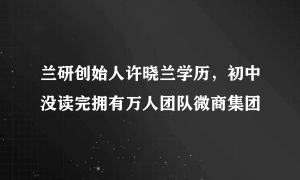 兰研创始人许晓兰学历，初中没读完拥有万人团队微商集团