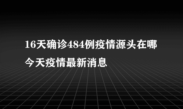 16天确诊484例疫情源头在哪 今天疫情最新消息