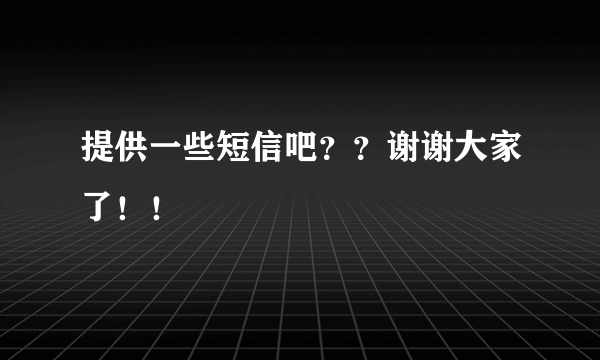 提供一些短信吧？？谢谢大家了！！