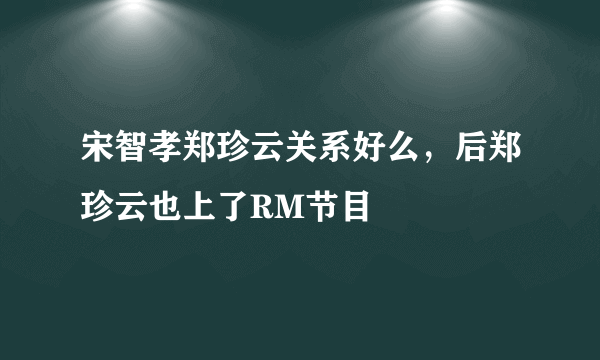 宋智孝郑珍云关系好么，后郑珍云也上了RM节目