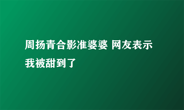 周扬青合影准婆婆 网友表示我被甜到了