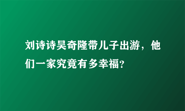 刘诗诗吴奇隆带儿子出游，他们一家究竟有多幸福？