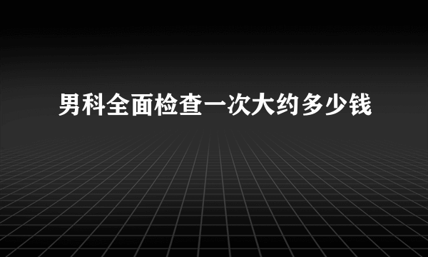 男科全面检查一次大约多少钱