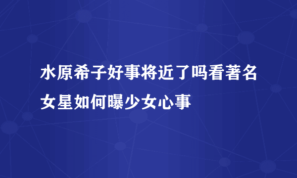 水原希子好事将近了吗看著名女星如何曝少女心事