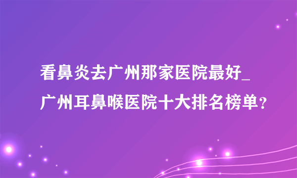 看鼻炎去广州那家医院最好_广州耳鼻喉医院十大排名榜单？