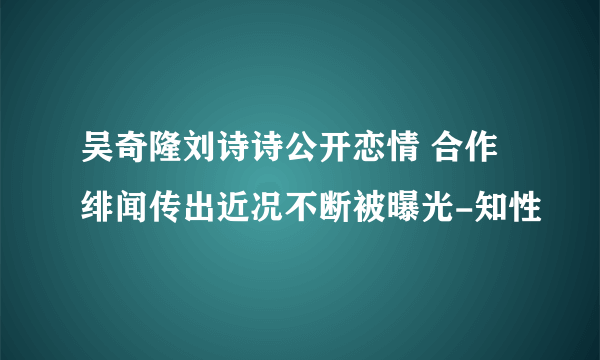 吴奇隆刘诗诗公开恋情 合作绯闻传出近况不断被曝光-知性