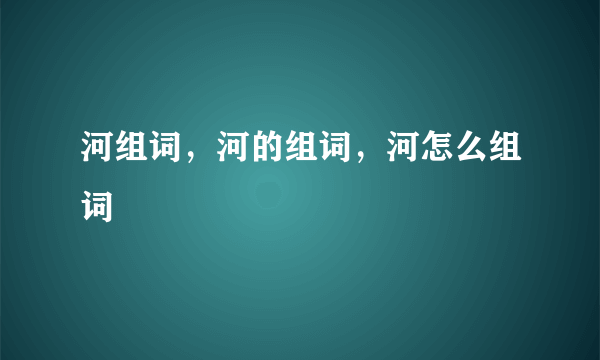 河组词，河的组词，河怎么组词