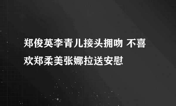 郑俊英李青儿接头拥吻 不喜欢郑柔美张娜拉送安慰