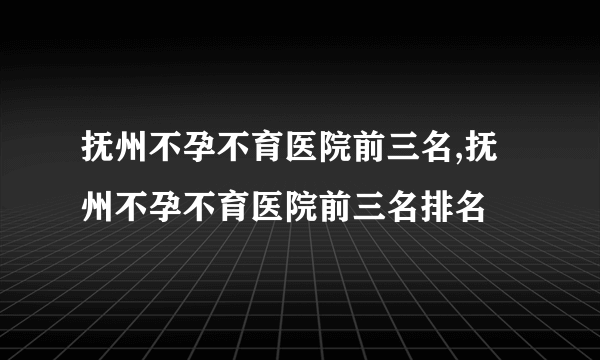 抚州不孕不育医院前三名,抚州不孕不育医院前三名排名