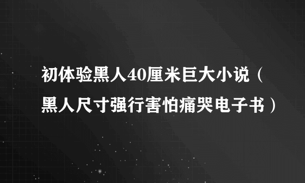 初体验黑人40厘米巨大小说（黑人尺寸强行害怕痛哭电子书）