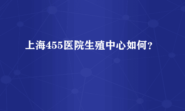 上海455医院生殖中心如何？