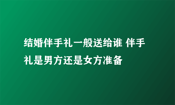 结婚伴手礼一般送给谁 伴手礼是男方还是女方准备