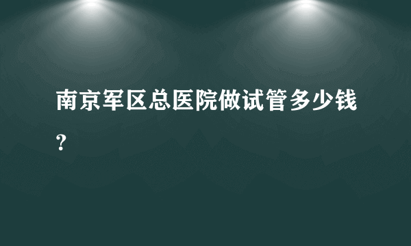 南京军区总医院做试管多少钱？